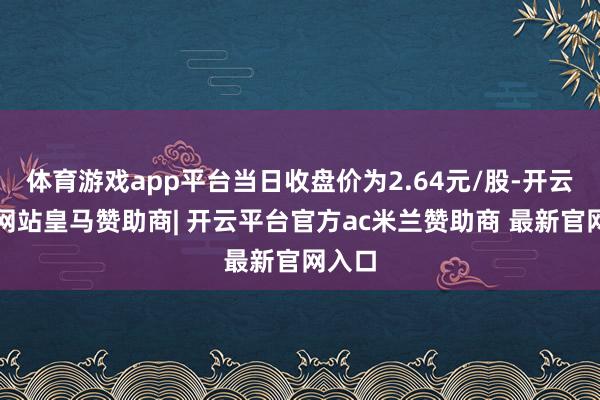 体育游戏app平台当日收盘价为2.64元/股-开云平台网站皇马赞助商| 开云平台官方ac米兰赞助商 最新官网入口