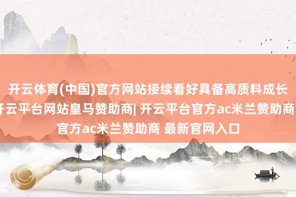 开云体育(中国)官方网站接续看好具备高质料成长格调的板块-开云平台网站皇马赞助商| 开云平台官方ac米兰赞助商 最新官网入口
