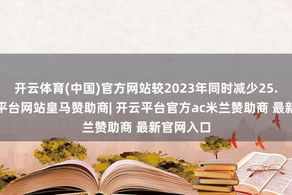开云体育(中国)官方网站较2023年同时减少25.4%-开云平台网站皇马赞助商| 开云平台官方ac米兰赞助商 最新官网入口
