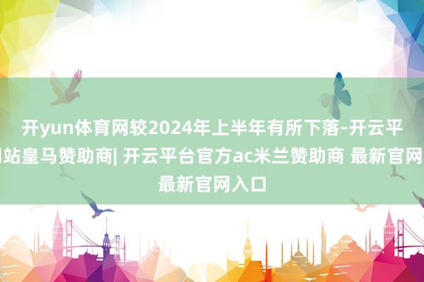 开yun体育网较2024年上半年有所下落-开云平台网站皇马赞助商| 开云平台官方ac米兰赞助商 最新官网入口