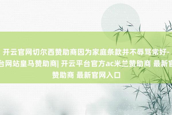 开云官网切尔西赞助商因为家庭条款并不辱骂常好-开云平台网站皇马赞助商| 开云平台官方ac米兰赞助商 最新官网入口