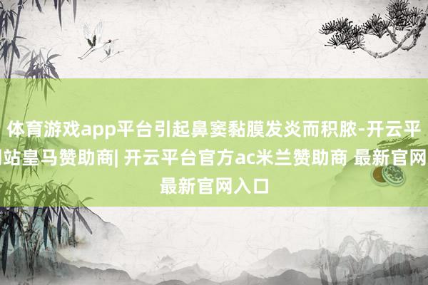 体育游戏app平台引起鼻窦黏膜发炎而积脓-开云平台网站皇马赞助商| 开云平台官方ac米兰赞助商 最新官网入口