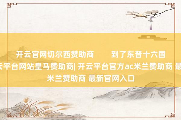 开云官网切尔西赞助商        到了东晋十六国那会儿-开云平台网站皇马赞助商| 开云平台官方ac米兰赞助商 最新官网入口