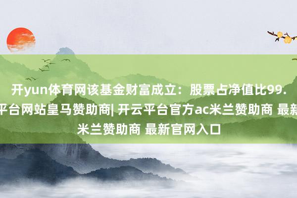 开yun体育网该基金财富成立：股票占净值比99.6%-开云平台网站皇马赞助商| 开云平台官方ac米兰赞助商 最新官网入口
