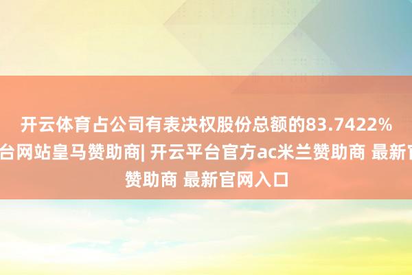 开云体育占公司有表决权股份总额的83.7422%-开云平台网站皇马赞助商| 开云平台官方ac米兰赞助商 最新官网入口