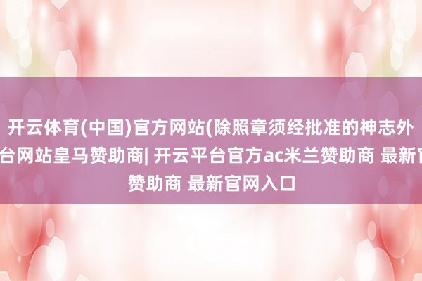 开云体育(中国)官方网站(除照章须经批准的神志外-开云平台网站皇马赞助商| 开云平台官方ac米兰赞助商 最新官网入口