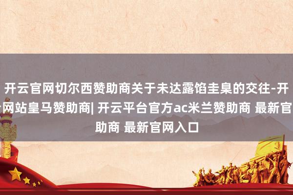开云官网切尔西赞助商关于未达露馅圭臬的交往-开云平台网站皇马赞助商| 开云平台官方ac米兰赞助商 最新官网入口