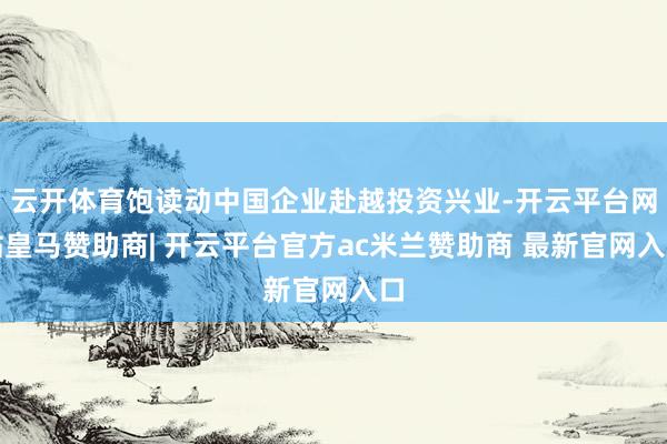 云开体育饱读动中国企业赴越投资兴业-开云平台网站皇马赞助商| 开云平台官方ac米兰赞助商 最新官网入口