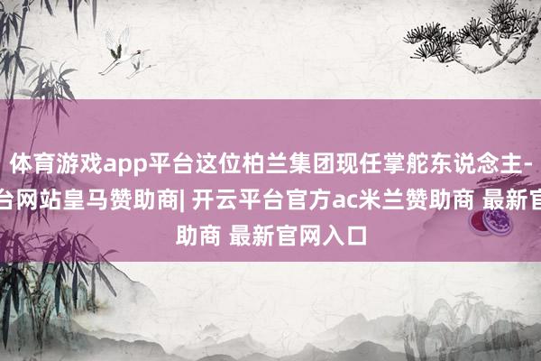 体育游戏app平台这位柏兰集团现任掌舵东说念主-开云平台网站皇马赞助商| 开云平台官方ac米兰赞助商 最新官网入口