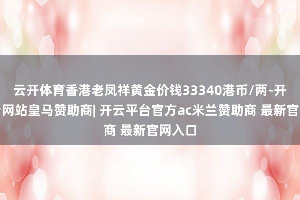 云开体育香港老凤祥黄金价钱33340港币/两-开云平台网站皇马赞助商| 开云平台官方ac米兰赞助商 最新官网入口