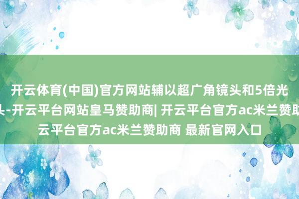开云体育(中国)官方网站辅以超广角镜头和5倍光学变焦的长焦镜头-开云平台网站皇马赞助商| 开云平台官方ac米兰赞助商 最新官网入口