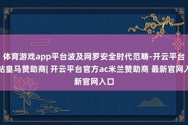 体育游戏app平台波及网罗安全时代范畴-开云平台网站皇马赞助商| 开云平台官方ac米兰赞助商 最新官网入口