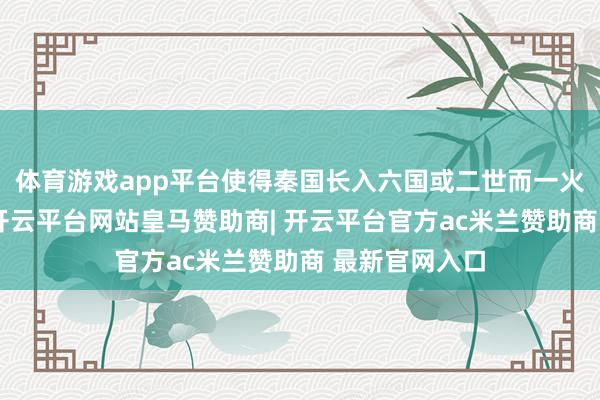 体育游戏app平台使得秦国长入六国或二世而一火的压根原因-开云平台网站皇马赞助商| 开云平台官方ac米兰赞助商 最新官网入口