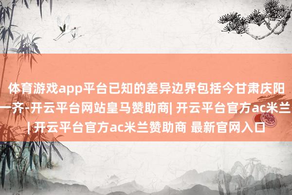 体育游戏app平台已知的差异边界包括今甘肃庆阳、平凉、天水三市的一齐-开云平台网站皇马赞助商| 开云平台官方ac米兰赞助商 最新官网入口