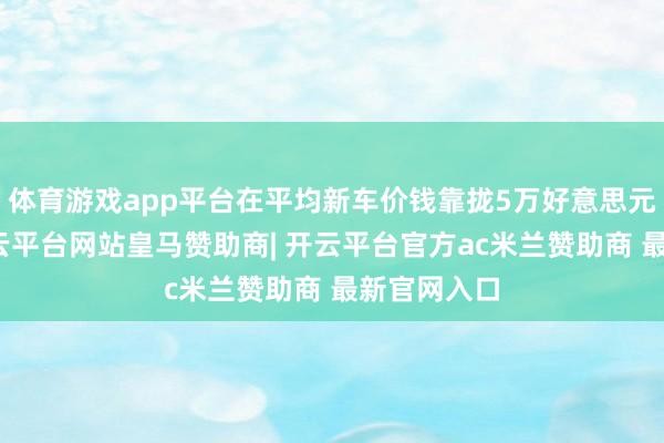 体育游戏app平台在平均新车价钱靠拢5万好意思元的今天-开云平台网站皇马赞助商| 开云平台官方ac米兰赞助商 最新官网入口