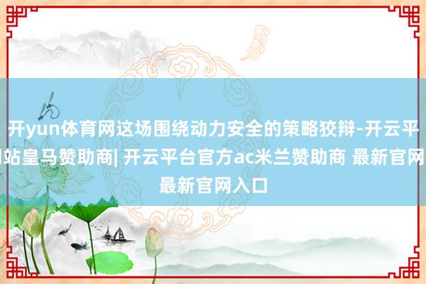 开yun体育网这场围绕动力安全的策略狡辩-开云平台网站皇马赞助商| 开云平台官方ac米兰赞助商 最新官网入口