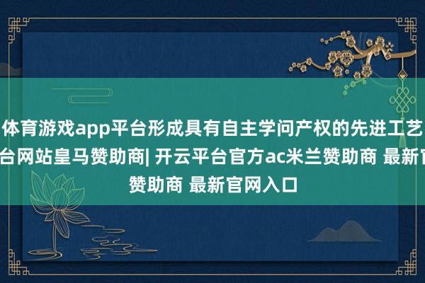 体育游戏app平台形成具有自主学问产权的先进工艺-开云平台网站皇马赞助商| 开云平台官方ac米兰赞助商 最新官网入口