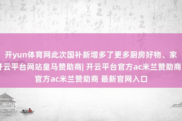开yun体育网此次国补新增多了更多厨房好物、家居必备电器-开云平台网站皇马赞助商| 开云平台官方ac米兰赞助商 最新官网入口