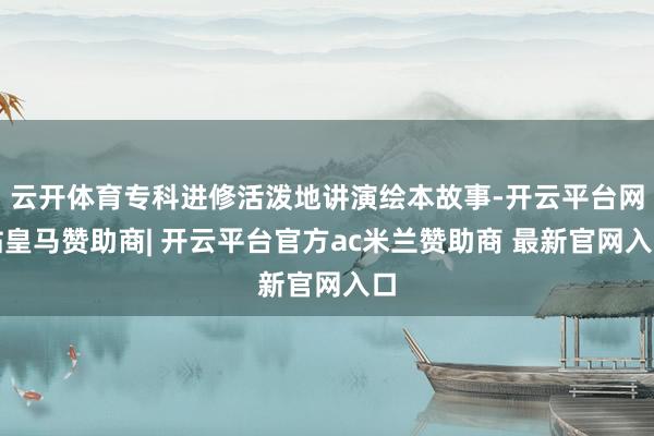 云开体育专科进修活泼地讲演绘本故事-开云平台网站皇马赞助商| 开云平台官方ac米兰赞助商 最新官网入口