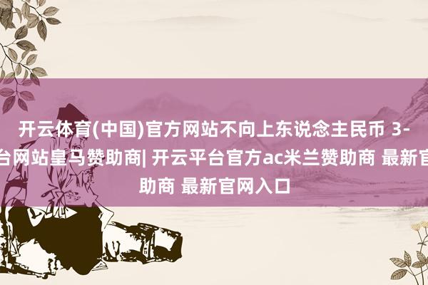开云体育(中国)官方网站不向上东说念主民币 3-开云平台网站皇马赞助商| 开云平台官方ac米兰赞助商 最新官网入口