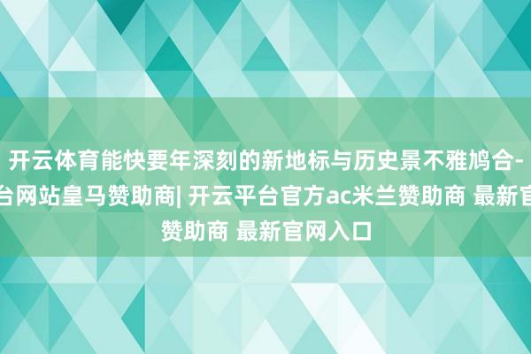 开云体育能快要年深刻的新地标与历史景不雅鸠合-开云平台网站皇马赞助商| 开云平台官方ac米兰赞助商 最新官网入口