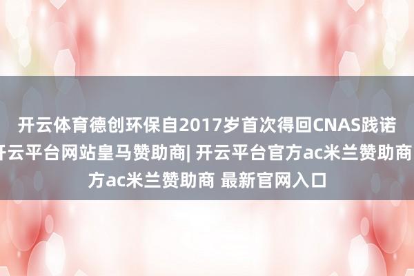 开云体育德创环保自2017岁首次得回CNAS践诺室认不错来-开云平台网站皇马赞助商| 开云平台官方ac米兰赞助商 最新官网入口