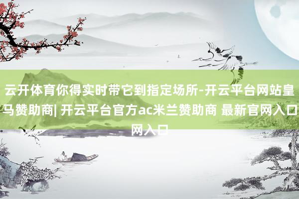 云开体育你得实时带它到指定场所-开云平台网站皇马赞助商| 开云平台官方ac米兰赞助商 最新官网入口