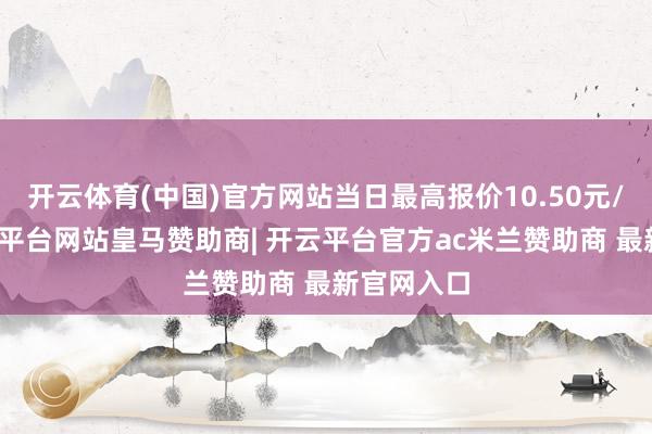 开云体育(中国)官方网站当日最高报价10.50元/公斤-开云平台网站皇马赞助商| 开云平台官方ac米兰赞助商 最新官网入口