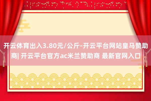 开云体育出入3.80元/公斤-开云平台网站皇马赞助商| 开云平台官方ac米兰赞助商 最新官网入口