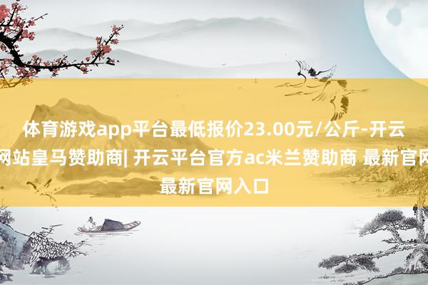 体育游戏app平台最低报价23.00元/公斤-开云平台网站皇马赞助商| 开云平台官方ac米兰赞助商 最新官网入口