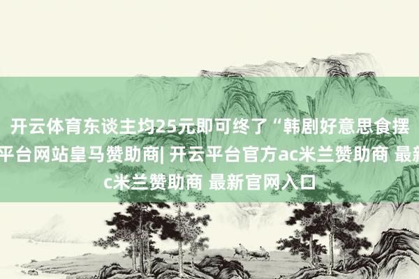 开云体育东谈主均25元即可终了“韩剧好意思食摆脱”-开云平台网站皇马赞助商| 开云平台官方ac米兰赞助商 最新官网入口