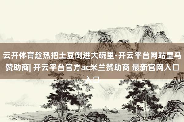 云开体育趁热把土豆倒进大碗里-开云平台网站皇马赞助商| 开云平台官方ac米兰赞助商 最新官网入口