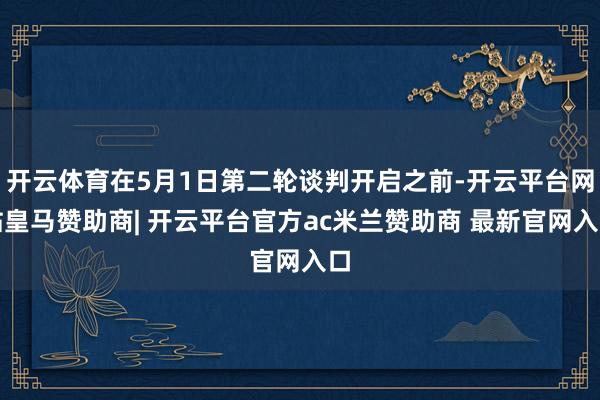 开云体育在5月1日第二轮谈判开启之前-开云平台网站皇马赞助商| 开云平台官方ac米兰赞助商 最新官网入口