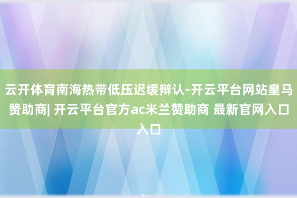 云开体育南海热带低压迟缓辩认-开云平台网站皇马赞助商| 开云平台官方ac米兰赞助商 最新官网入口