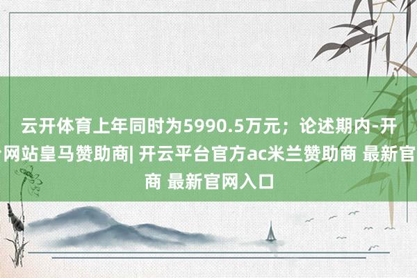 云开体育上年同时为5990.5万元；论述期内-开云平台网站皇马赞助商| 开云平台官方ac米兰赞助商 最新官网入口