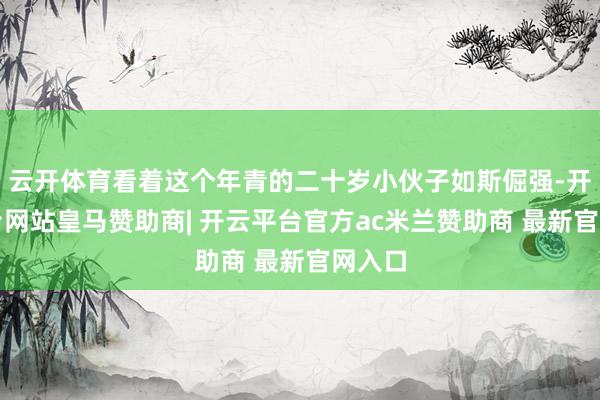 云开体育看着这个年青的二十岁小伙子如斯倔强-开云平台网站皇马赞助商| 开云平台官方ac米兰赞助商 最新官网入口