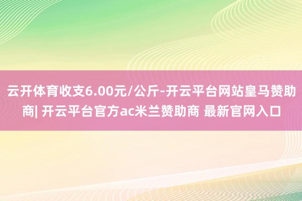 云开体育收支6.00元/公斤-开云平台网站皇马赞助商| 开云平台官方ac米兰赞助商 最新官网入口