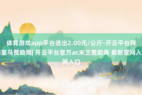 体育游戏app平台进出2.00元/公斤-开云平台网站皇马赞助商| 开云平台官方ac米兰赞助商 最新官网入口