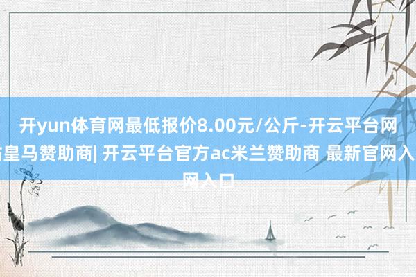 开yun体育网最低报价8.00元/公斤-开云平台网站皇马赞助商| 开云平台官方ac米兰赞助商 最新官网入口