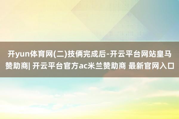 开yun体育网　　(二)技俩完成后-开云平台网站皇马赞助商| 开云平台官方ac米兰赞助商 最新官网入口