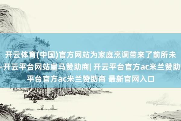 开云体育(中国)官方网站为家庭烹调带来了前所未有的浅易与省心-开云平台网站皇马赞助商| 开云平台官方ac米兰赞助商 最新官网入口