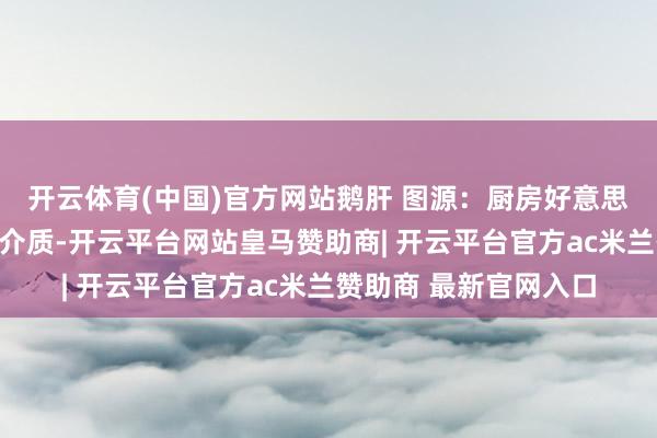 开云体育(中国)官方网站鹅肝 图源：厨房好意思食超高压设立以水为介质-开云平台网站皇马赞助商| 开云平台官方ac米兰赞助商 最新官网入口