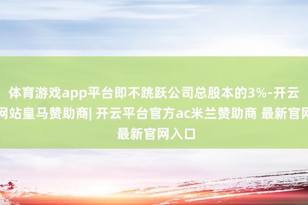 体育游戏app平台即不跳跃公司总股本的3%-开云平台网站皇马赞助商| 开云平台官方ac米兰赞助商 最新官网入口