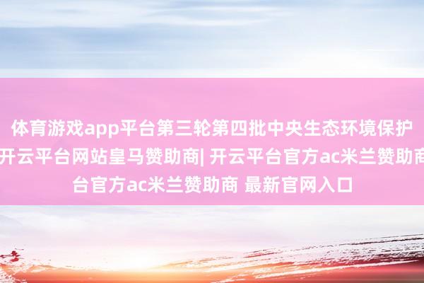体育游戏app平台第三轮第四批中央生态环境保护防守全面运转-开云平台网站皇马赞助商| 开云平台官方ac米兰赞助商 最新官网入口