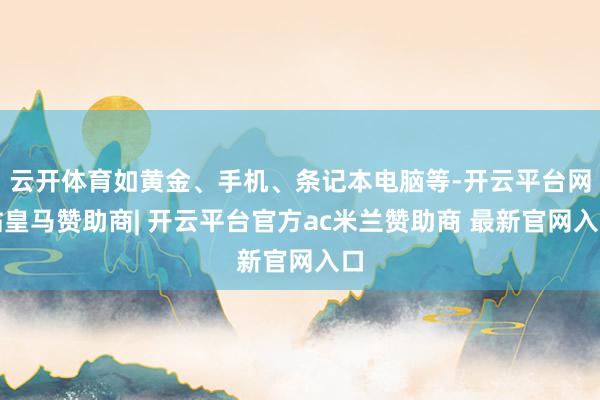 云开体育如黄金、手机、条记本电脑等-开云平台网站皇马赞助商| 开云平台官方ac米兰赞助商 最新官网入口