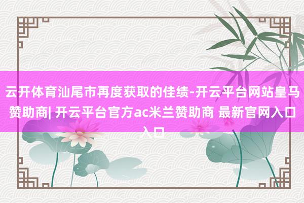 云开体育汕尾市再度获取的佳绩-开云平台网站皇马赞助商| 开云平台官方ac米兰赞助商 最新官网入口