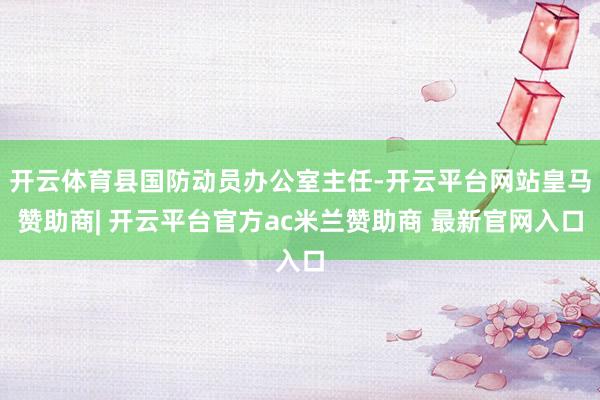 开云体育县国防动员办公室主任-开云平台网站皇马赞助商| 开云平台官方ac米兰赞助商 最新官网入口