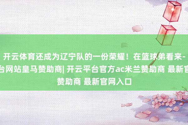 开云体育还成为辽宁队的一份荣耀！在篮球弟看来-开云平台网站皇马赞助商| 开云平台官方ac米兰赞助商 最新官网入口
