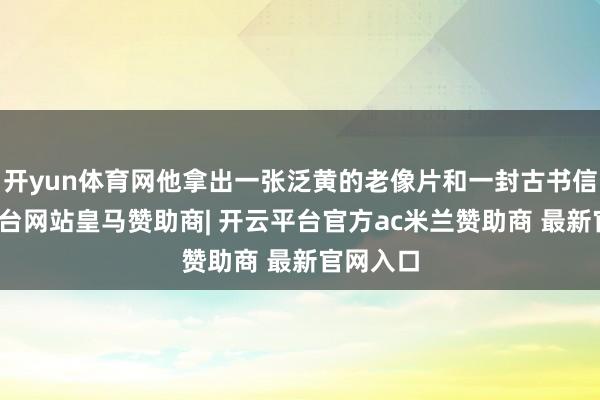 开yun体育网他拿出一张泛黄的老像片和一封古书信-开云平台网站皇马赞助商| 开云平台官方ac米兰赞助商 最新官网入口