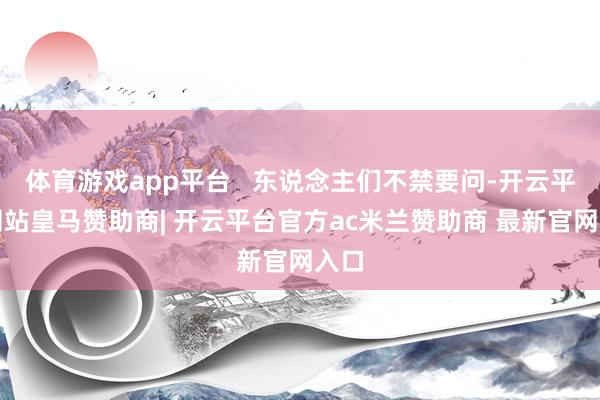 体育游戏app平台   东说念主们不禁要问-开云平台网站皇马赞助商| 开云平台官方ac米兰赞助商 最新官网入口